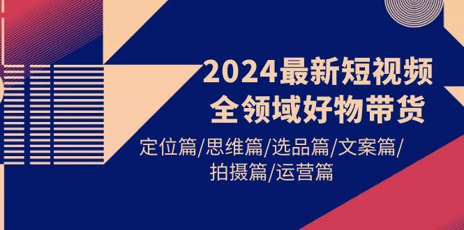 (9818期)2024最新短视频全领域好物带货 定位篇/思维篇/选品篇/文案篇/拍摄篇/运营篇-男爵娱创[知识付费]