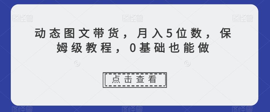 动态图文带货，月入5位数，保姆级教程，0基础也能做【揭秘】-男爵娱创[知识付费]