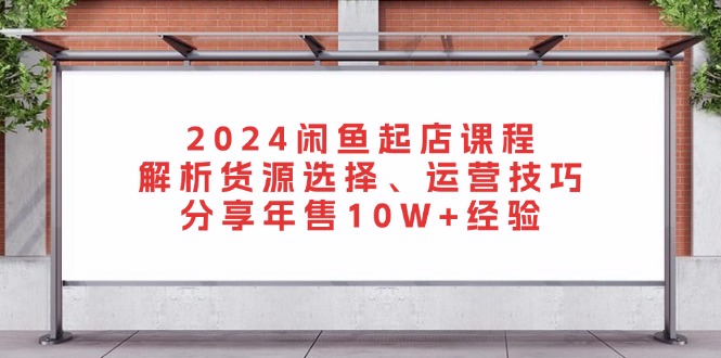 2024闲鱼起店课程：解析货源选择、运营技巧，分享年售10W+经验-男爵娱创[知识付费]