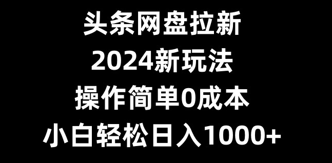头条网盘拉新，2024新玩法，操作简单0成本，小白轻松日入1000+-男爵娱创[知识付费]