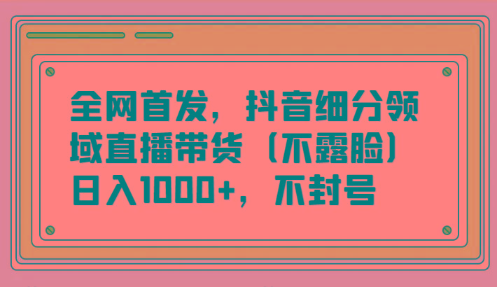 全网首发，抖音细分领域直播带货(不露脸)项目，日入1000+，不封号-男爵娱创[知识付费]